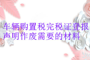 車輛購置稅完稅證登報(bào)聲明作廢需要的材料